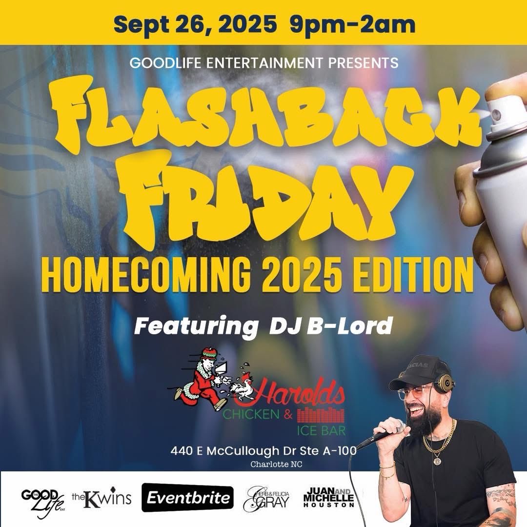 September 26th 9pm-2am 
GoodLife Entertainment Presents: 

FLASHBACK FRIDAY! 
“Homecoming 2025 Edition” 
Featuring DJ B-Lord!! 

@ Harold’s Chicken &amp; Ice Bar 
440 E McCullough Dr Charlotte, NC 28262

Tix @ Eventbrite 
#JCSU #GoldenBulls #JCSUHC25