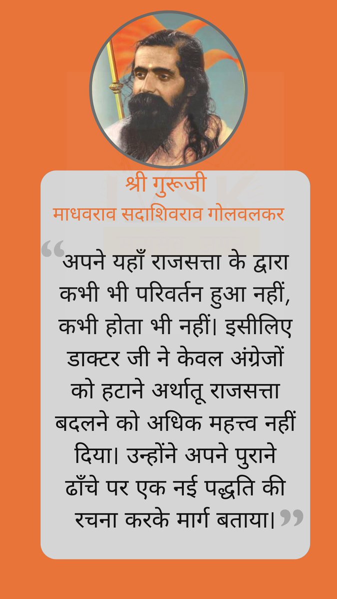 "अपने यहाँ राजसत्ता के द्वारा कभी भी परिवर्तन हुआ नहीं, कभी होता भी नहीं। इसीलिए डाक्टर जी ने केवल अंग्रेजों को हटाने अर्थातू राजसत्ता बदलने को अधिक महत्त्व नहीं दिया। उन्होंने अपने पुराने ढाँचे पर एक नई पद्धति की रचना करके मार्ग भी बताया।"

- श्री गुरूजी 
#IVSKonGuruJi