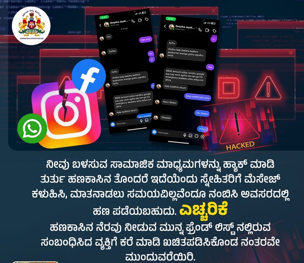 ಆತ್ಮೀಯ ನಾಗರೀಕರೇ ನೀವು ಬಳಸುವ ಸಾಮಾಜಿಕ ಮಾಧ್ಯಮಗಳನ್ನು ಹ್ಯಾಕ್ ಮಾಡಿ ತುರ್ತು ಹಣಕಾಸಿನ ತೊಂದರೆ ಇದೆ ಎಂದು ಸ್ನೇಹಿತರಿಗೆ ಮೆಸೇಜ್ ಕಳಿಸಿ, ಮಾತನಾಡುವ ಸಮಯವಿಲ್ಲವೆಂದು ನಂಬಿಸಿ, ಹಣ ಪಡೆಯಬಹುದು ಆದ್ದರಿಂದ ಮೆಸೇಜ್ ಮಾಡಿರುವ ನಿಮ್ಮ ಫ್ರೆಂಡ್ ಗೆ ಖುದ್ದು ಕರೆ ಮಾಡಿ ಖಚಿತಪಡಿಸಿಕೊಂಡ ಮೇಲೆ ವ್ಯವಹರಿಸುವುದು  ಸೂಕ್ತವಾಗಿದೆ.