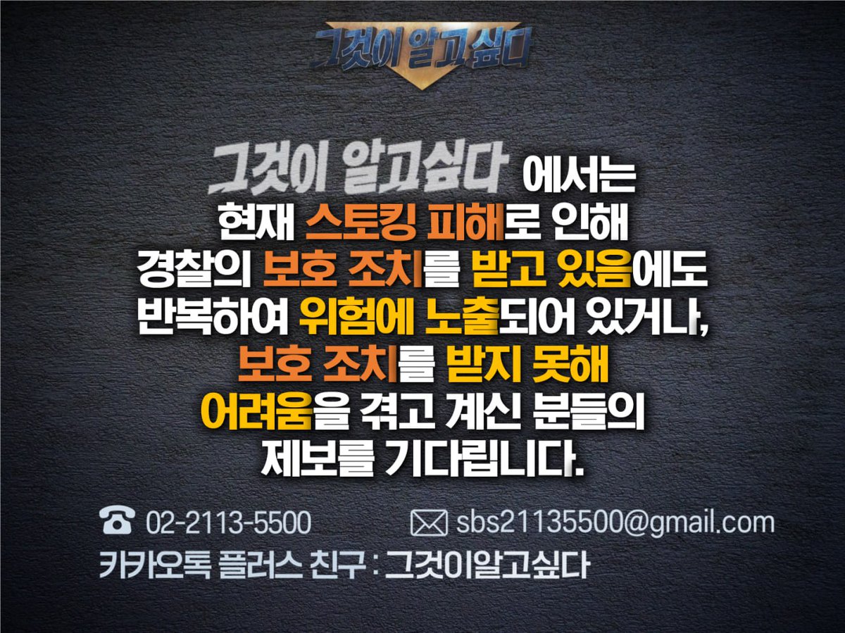 그것이 알고 싶다>에서는 현재 스토킹 피해로 인해 경찰의 보호 조치를 받고 있음에도 반복하여 위험에 노출되어 있거나, 보호 조치를 받지  못해 어려움을 겪고 계신 분들의 제보를 기다립니다. 전화번호 : 02-2113-5500 메일 : sbs21135500@gmail.com