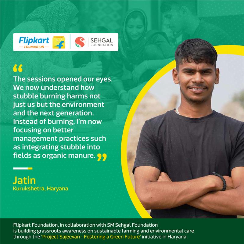 .<a href="/Flipkart/">Flipkart</a> Foundation, in collaboration with <a href="/smsehgalfdn/">S M Sehgal Foundation</a>, launched the ‘Project Sajeevan - Fostering a Green Future’ initiative in Haryana. The programme engages women, children and youth through interactive sessions on crop residue burning, soil and water conservation,