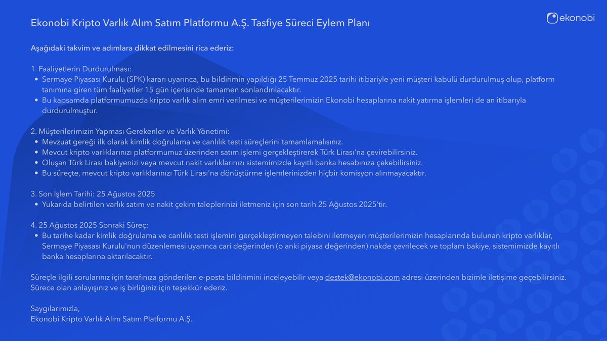 Değerli Müşterilerimiz ve Kamuoyuna,

Sermaye Piyasası Kurulu'nun (SPK) 17.07.2025 tarihli kararı uyarınca, Ekonobi Kripto Varlık Alım Satım Platformu A.Ş.'nin tüm kripto varlık hizmet sağlayıcılığı faaliyetlerini durdurarak tasfiye sürecine girmesine karar verilmiştir.