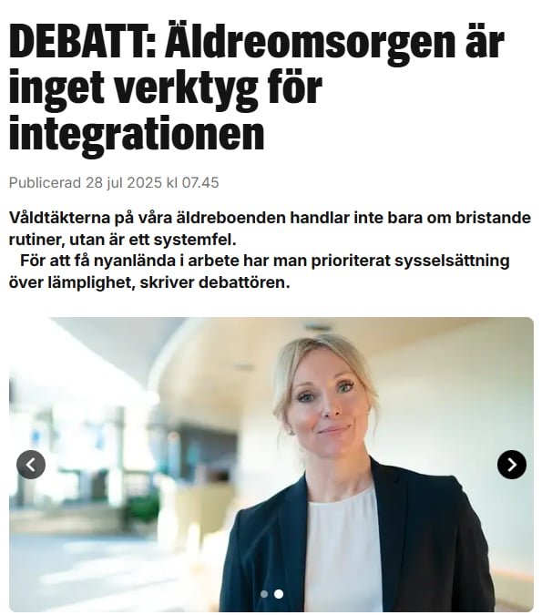 ÄLDREOMSORGEN SKALL INTE VARA ETT INTEGRATIONSVERKTYG

"Det finns tillfällen då politiska svek blir extra synliga. Övergreppen inom äldreomsorgen är just ett sådant exempel. I kommuner över hela landet har gamla dementa och försvarslösa kvinnor våldtagits i sina hem och på sina
