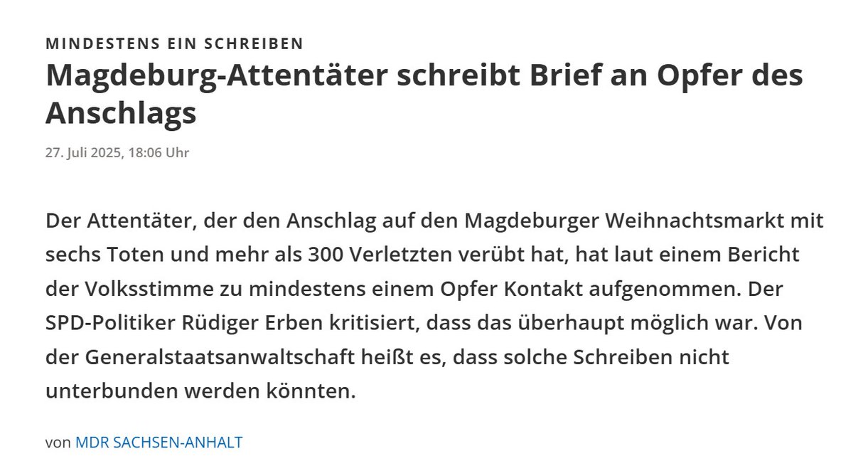Der MDR berichtet, dass der Attentäter von Magdeburg, Taleb A., mindestens einem Opfer einen Brief geschrieben hat. Er hatte also die Möglichkeit, aus der U-Haft heraus, die Wohnanschrift von mindestens einem seiner Opfer herauszufinden und Kontakt zu ihm aufzunehmen.

Der