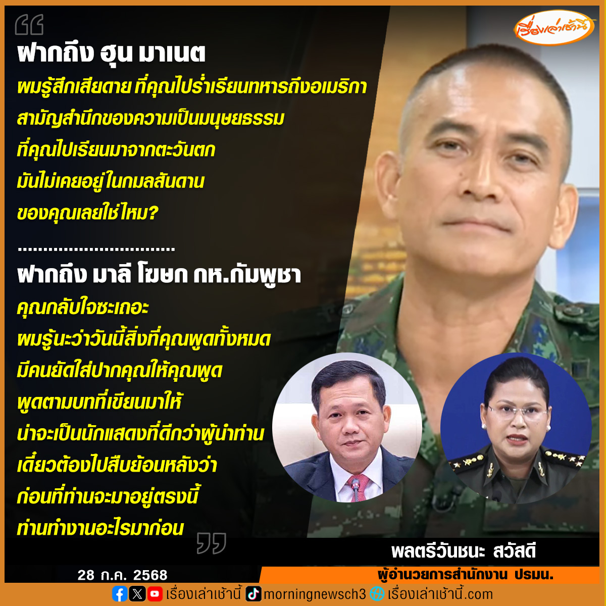 MorningNewsTV3's tweet photo. จี๊ด! “เสธ.เบิร์ด” ฝากเจ็บ ไปถึง “ฮุน มาเนต” นายกฯ กัมพูชา สามัญสำนึกของความเป็นมนุษยธรรมที่ มันไม่เคยอยู่ในกมลสันดานของคุณเลยใช่ไหม แนะ “มาลี” โฆษกกลาโหมกัมพูชา กลับใจซะ ให้ข้อมูลเท็จเชื่อเพราะมีคนป้อนข้อมูลให้ ก่อนทิ้งท้าย “เดี๋ยวต้องไปสืบย้อนหลังว่าก่อนที่ท่านจะมาอยู่ตรงนี้ ท่านทำงานอะไรมาก่อน”
.
พลตรีวันชนะ สวัสดี หรือ เสธ.เบิร์ด ผู้อำนวยการสำนักงาน ปรมน. เผยในรายการกรรมกรข่าวคุยนอกจอ ถึงสถานการณ์ชายแดนไทย-กัมพูชา โดยได้ฝากข้อความไปยัง “ฮุน มาเนต” นายกรัฐมนตรีของกัมพูชาว่า ผมรู้สึกเสียดายที่คุณไปร่ำเรียนทหารถึงอเมริกา สามัญสำนึกของความเป็นมนุษยธรรมที่คุณไปเรียนมาจากตะวันตก มันไม่เคยอยู่ในกมลสันดานของคุณเลยใช่ไหม วันนี้คุณถึงทำร้ายประชาชนผู้บริสุทธิ์ หรือว่าในความเป็นจริงแล้ว สามัญสำนึกของความไม่จริงใจ ความคดโกงในอดีต มันอยู่เหนือมนุษยธรรมในวันนี้ คุยกันแบบทหารถึงทหาร คุณไม่ต้องเอาการเมืองมาเกี่ยวข้อง
.
เมื่อถามว่า จะฝากอะไรไปถึง ฮุน เซน หรือไม่ เสธเบิร์ด กล่าวว่า “ไม่มีฝากอะไรถึงพ่อ เขากำลังพยายามเป็นนักแสดงอยู่”
.
พร้อมกันนี้ยังได้ฝากข้อความไปถึง พลโท มาลี โสเจียตา โฆษกกระทรวงกลาโหมกัมพูชา ว่า คุณกลับใจซะเถอะ ผมรู้นะว่าวันนี้สิ่งที่คุณพูดทั้งหมด มีคนยัดใส่ปากคุณให้คุณพูด คุณทำตามหน้าที่ของความเป็นโฆษก แต่จะรักษาไว้ซึ่งประเทศที่มีเกียรติและศักดิ์ศรีผมคิดว่าคุณคิดได้ และไม่ควรทำตาม สิ่งที่เขาบอกให้คุณพูด กลับใจซะ ตอนนี้ที่พูดมา 90% คือเท็จ ส่วนอีก 10% พูดไม่หมด เขาก็ทำตามหน้าที่เขา พูดตามบทที่เขียนมาให้ น่าจะเป็นนักแสดงที่ดีกว่าผู้นำท่าน เดี๋ยวต้องไปสืบย้อนหลังว่า ก่อนที่ท่านจะมาอยู่ตรงนี้ ท่านทำงานอะไรมาก่อน” เสธเบิร์ด กล่าวทิ้งท้าย...
#เรื่องเล่าเช้านี้ #ข่าวช่อง3 #กรรมกรข่าวคุยนอกจอ #ไทยกัมพูชา