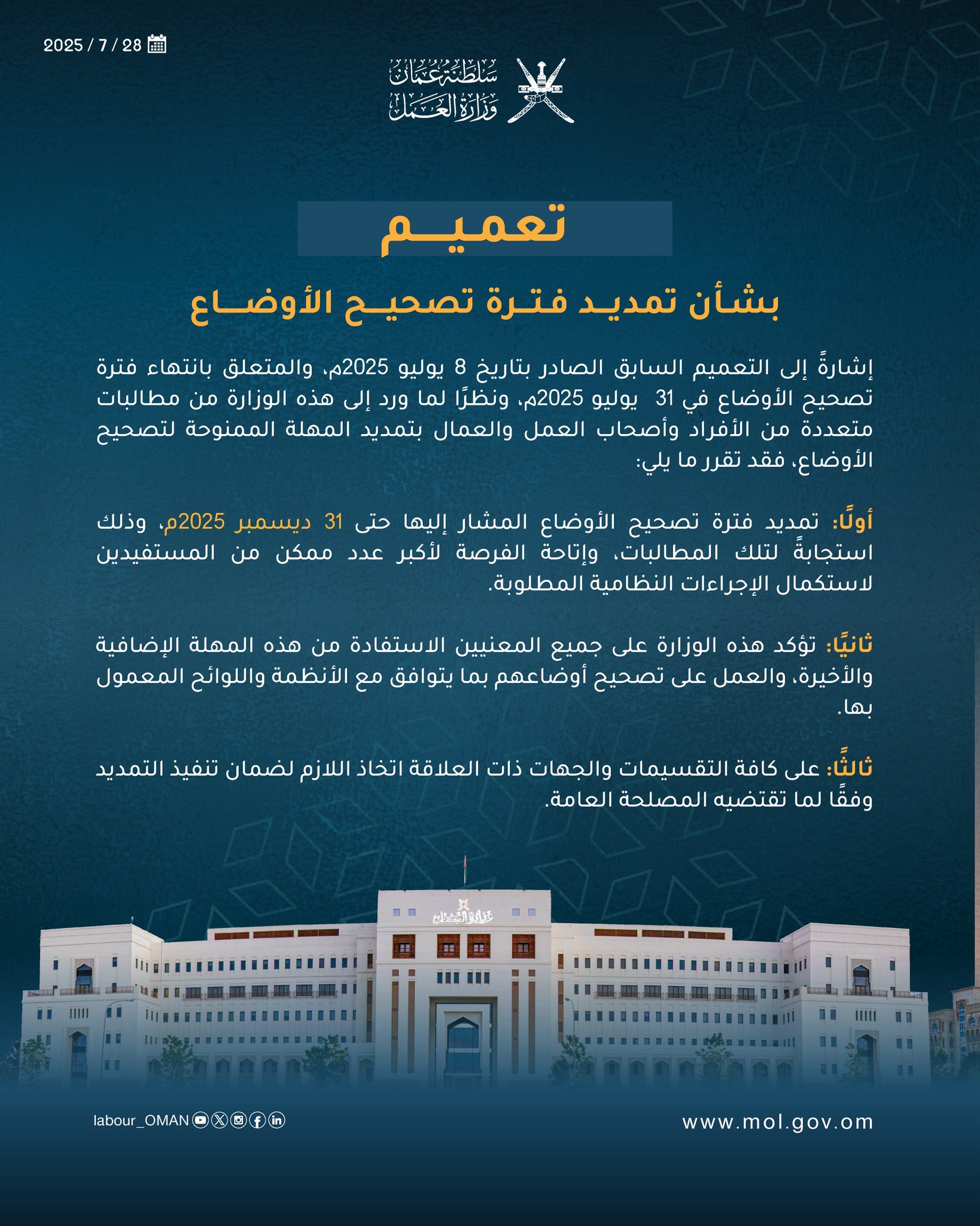 تعميم رقم (10/2025)
بشأن تمديد فترة تصحيح الأوضاع

إشارةً إلى التعميم السابق الصادر بتاريخ 8 يوليو 2025م، والمتعلق بانتهاء فترة تصحيح الأوضاع في 31  يوليو 2025م، ونظرًا لما ورد إلى هذه الوزارة من مطالبات متعددة من الأفراد وأصحاب العمل والعمال بتمديد المهلة الممنوحة لتصحيح الأوضاع، فقد تقرر ما يلي:

أولًا: تمديد فترة تصحيح الأوضاع المشار إليها حتى 31 ديسمبر 2025م، وذلك استجابةً لتلك المطالبات، وإتاحة الفرصة لأكبر عدد ممكن من المستفيدين لاستكمال الإجراءات النظامية المطلوبة.

ثانيًا: تؤكد هذه الوزارة على جميع المعنيين الاستفادة من هذه المهلة الإضافية والأخيرة، والعمل على تصحيح أوضاعهم بما يتوافق مع الأنظمة واللوائح المعمول بها.

ثالثًا: على كافة التقسيمات والجهات ذات العلاقة اتخاذ اللازم لضمان تنفيذ التمديد وفقًا لما تقتضيه المصلحة العامة.