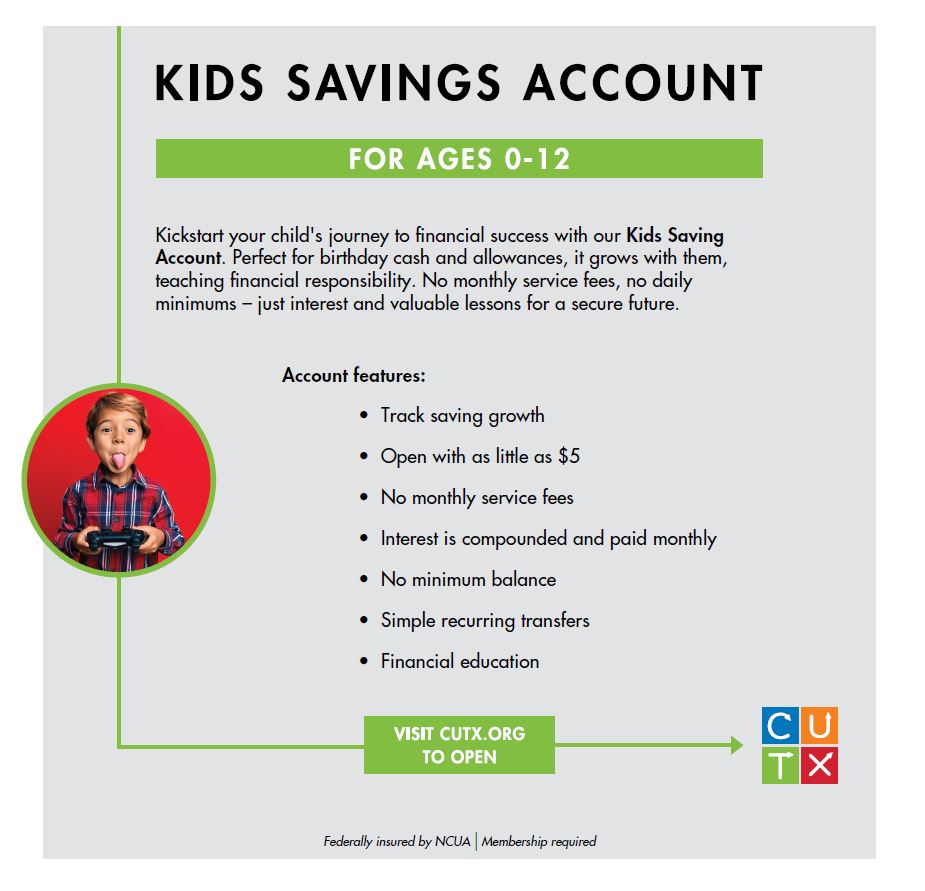 Start your child's financial journey today with just a $5 deposit! Open a Kids Savings Account at CUTX and help them build smart savings and healthy spending habits for a brighter future.

No monthly service fees, no daily minimums—just an easy, secure way to support their