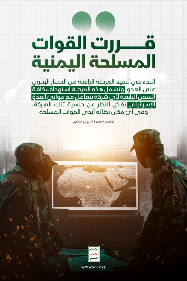قررت القوات المسلحة اليمنية البدء في تنفيذ المرحلة الرابعة من الحصار البحري على العدو، وتشمل هذه المرحلة استهداف كافة السفن التابعة لأي شركة تتعامل مع موانئ العدو الإسرائيلي بغض النظر عن جنسية تلك الشركة، وفي أي مكان تطاله أيدي القوات المسلحة

02 صفر 1447هـ| 27 يوليو 2025م
