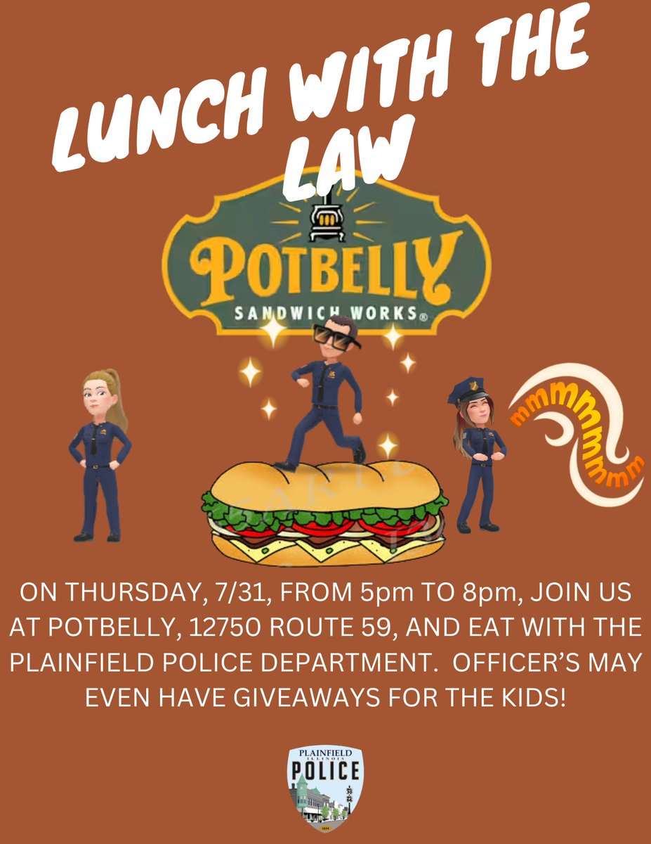 This week, instead of Lunch with the Law, we will have Dinner with the Law.  Join us at Potbelly, 12750 Route 59 this Thursday, 7/31, from 5 to 8pm, for a good meal and fun with Officers.  Show the flyer and a portion of the proceeds will go towards the Plainfield DARE program!