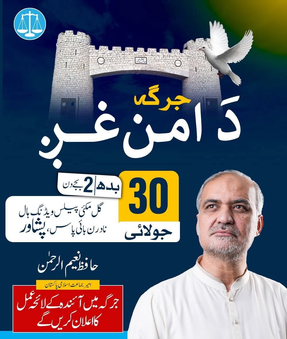 جرگہ “دَ امن غږ”
بتاریخ: 30 جولائی 2025
بروز: بدھ۔۔۔۔۔بوقت: 2 بجے دن،
بمقام: گل مکئی پیلس ویڈنگ ہال  نادرن بائی پاس، پشاور 
امیر جماعت اسلامی پاکستان 
حافظ نعیم الرحمن 
جرگہ میں آئندہ  کے لائحہ عمل  کا اعلان  کریں گے