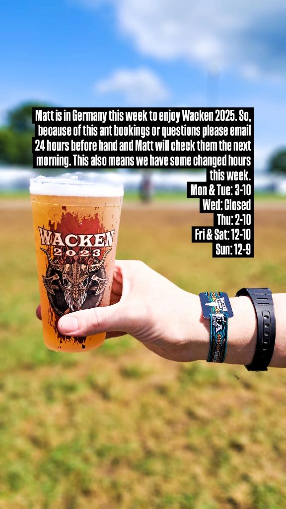 Matt is in Germany this week to enjoy Wacken 2025. So, because of this ant bookings or questions please email 24 hours before hand. This also means we have some changed hours this week.
Mon &amp; Tue: 3-10
Wed: Closed
Thu: 2-10
Fri &amp; Sat: 12-10
Sun: 12-9