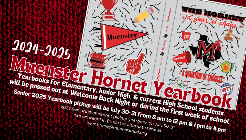 2025 Seniors can pick up their yearbooks in Mr. Bruce's classroom on July 30-31 from 8 am -12 pm or 1 pm - 4pm.  If these times do not work, email tyler.bruce@muensterisd.org 
Yearbooks for current students will be passed out at Welcome Back Night or during 1st week of school.