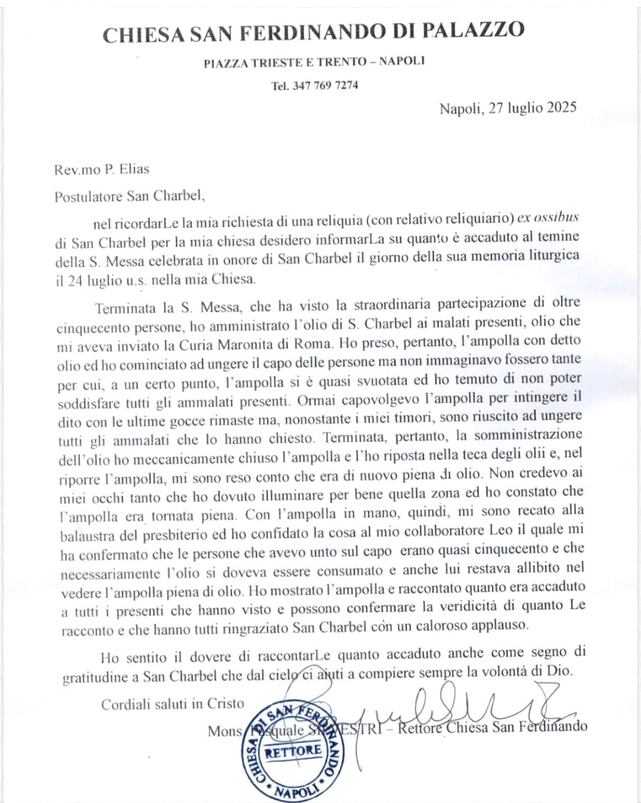 ATTO UFFICIALE DELL'AVVENUTO PRODIGIO NELLA CHIESA DI SAN FERDINANDO A NAPOLI PER INTERCESSIONE DI SAN CHARBEL

CHIESA SAN FERDINANDO DI PALAZZO
PIAZZA TRIESTE E TRENTO – NAPOLI 

Napoli, 27 luglio 2025

Rev. mo P. Elias Postulatore San Charbel,

nel ricordarLe la mia richiesta