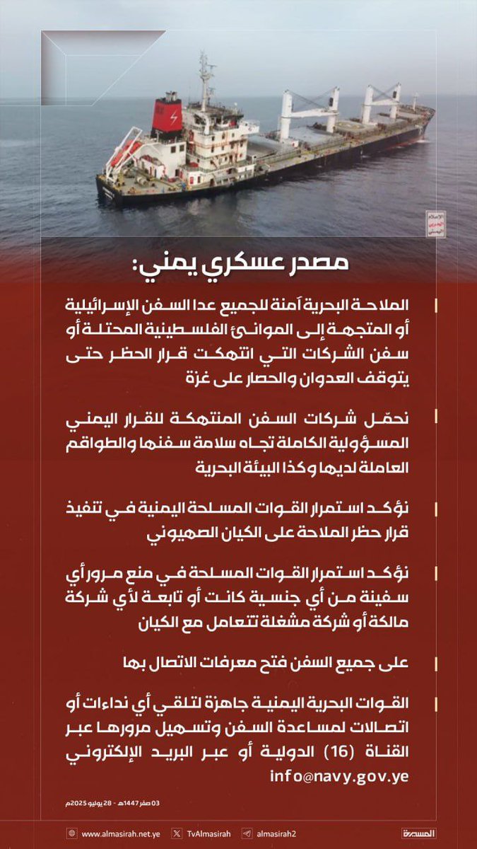 مصدر عسكري يمني:

- الملاحة البحرية آمنة للجميع عدا السفن الإسرائيلية أو المتجهة إلى الموانئ الفلسطينية المحتلة أو سفن الشركات التي انتهكت قرار الحظر حتى يتوقف العدوان والحصار على غزة

- نحمّل شركات السفن المنتهكة للقرار اليمني المسؤولية الكاملة تجاه سلامة سفنها والطواقم العاملة