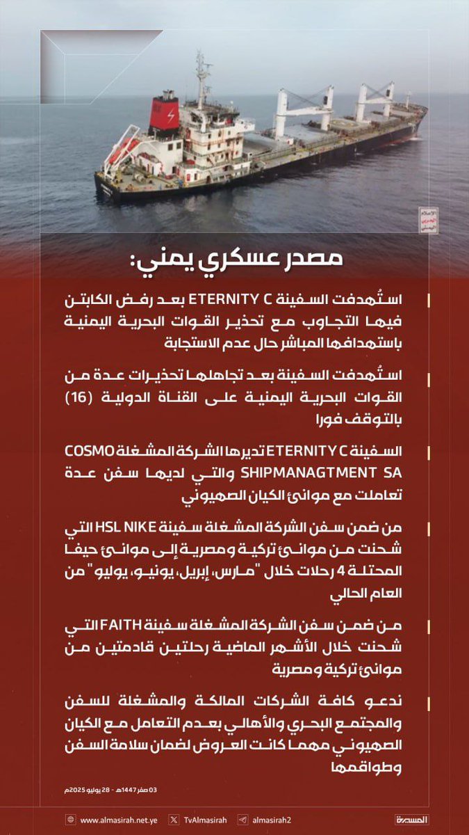 مصدر عسكري يمني:

- استُهدفت السفينة ETERNITY C بعد رفض الكابتن فيها التجاوب مع تحذير القوات البحرية اليمنية باستهدافها المباشر حال عدم الاستجابة
- استُهدفت السفينة بعد تجاهلها تحذيرات عدة من القوات البحرية اليمنية على القناة الدولية (16) بالتوقف فورا

- السفينة ETERNITY C تديرها