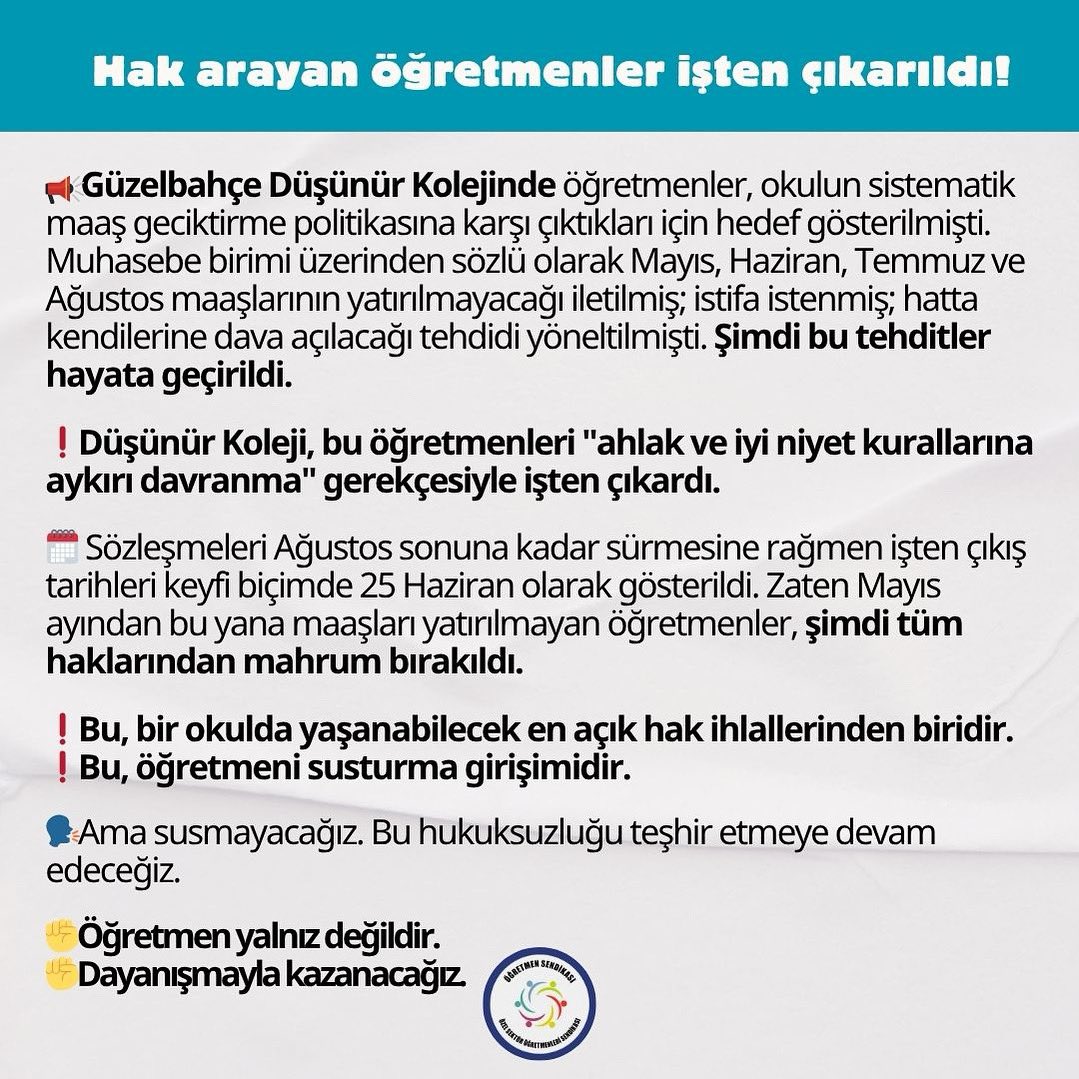 📣 Hak arayan öğretmenler işten çıkarıldı!
▪️Güzelbahçe Düşünür Kolejinde öğretmenler okulun sistematik maaş geciktirme politikasına karşı çıktıkları için hedef gösterilmişti. Muhasebe birimi üzerinden sözlü olarak Mayıs, Haziran, Temmuz ve Ağustos maaşlarının yatırılmayacağı