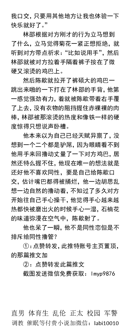 《顶级飞机杯同学的口活把我掰弯》
睡眠中被室友强行口交、天台舌吻撸管、口爆吞精。
学校小树林相互深喉、寝室被操、喝尿圣水、
   勾引同学、帅哥直男室友、高潮撸屌、正太父子乱伦、纯情肉文。
【GAY小说看主页，微X:  lmyp9876】可接定制
 点赞、转发此推文，截图发W信送此本。
#直男 #粗鸡巴