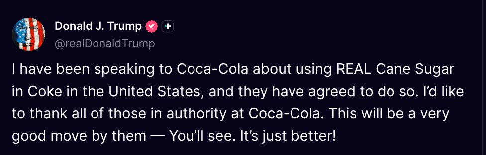 ( <a href="/realDonaldTrump/">Donald J. Trump</a> - Truth Social Post )
( Donald J. Trump - Jul 16, 2025, 4:19 PM ET )

I have been speaking to Coca-Cola about using REAL Cane Sugar in Coke in the United States, and they have agreed to do so. I’d like to thank all of those in authority at Coca-Cola. This will