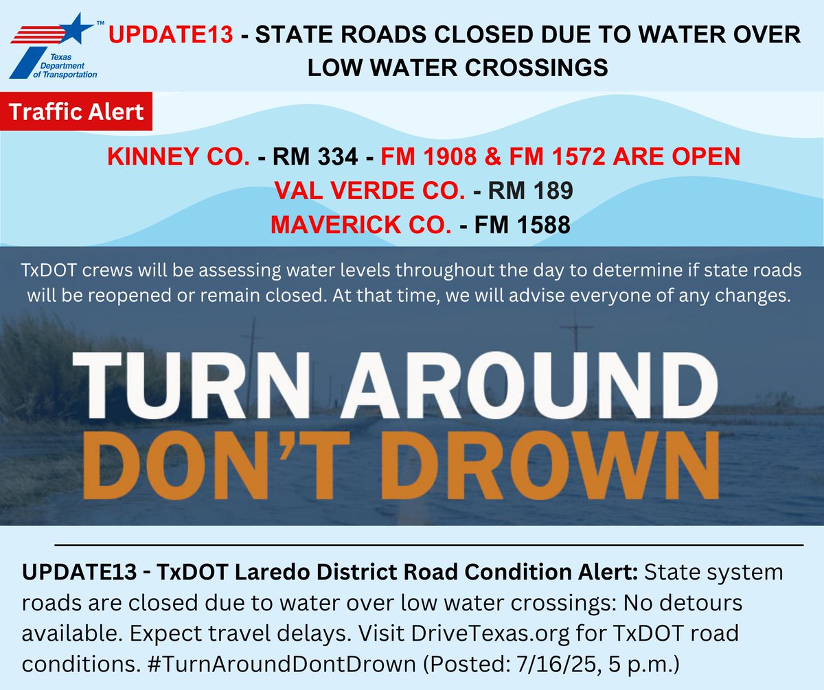 UPDATE13 - TxDOT Laredo District Road Condition Alert: State system roads are closed due to water over low water crossings: No detours available. Expect travel delays. Visit DriveTexas.org for TxDOT road conditions. #TurnAroundDontDrown (Posted: 7/16/25, 5 p.m.)