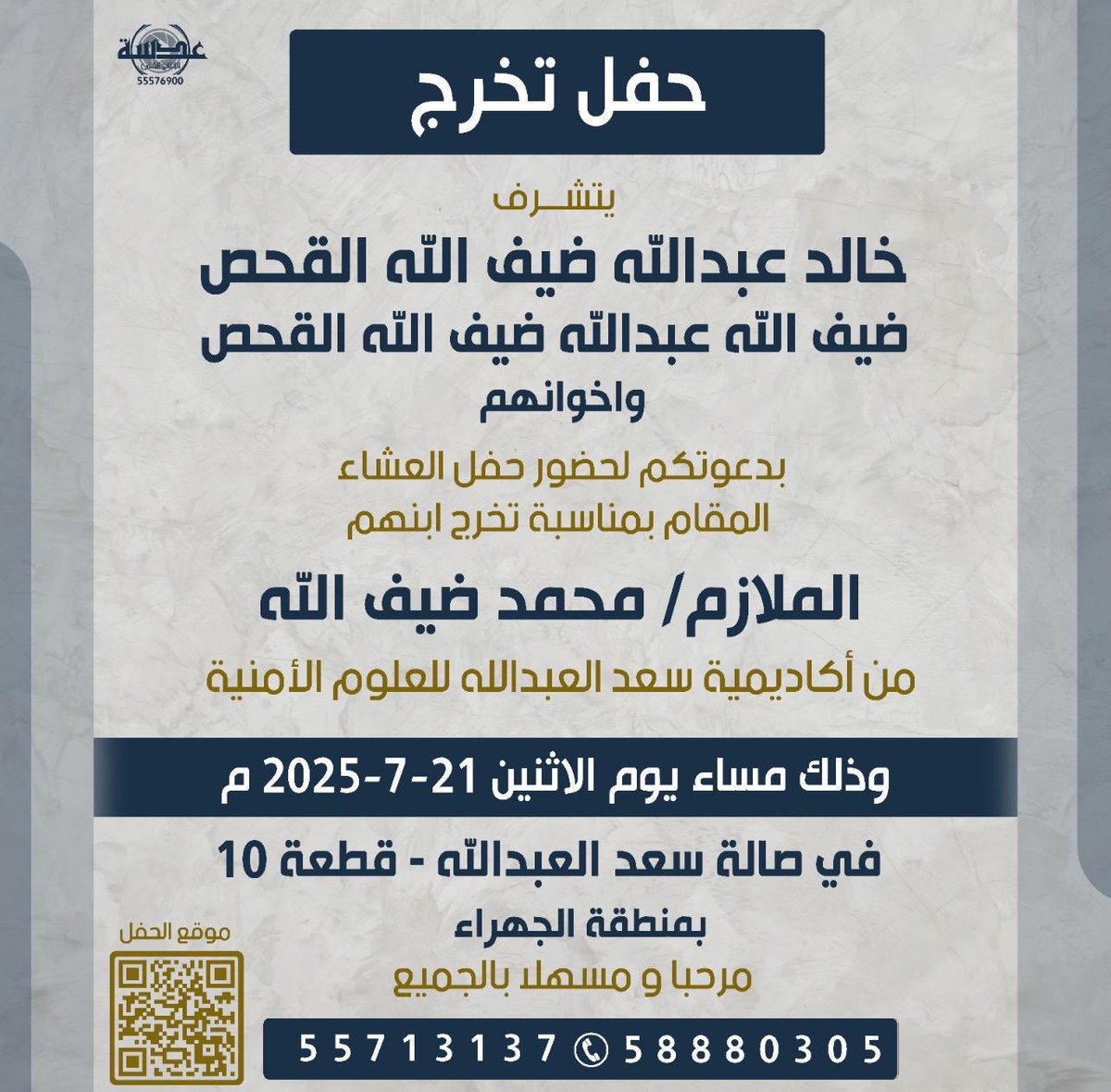 الحمد لله الذي بنعمته تتم الصالحات
أتشرف بدعوتكم لحضور حفل العشاء بمناسبة تخرج ابني
الملازم/ محمد ضيف الله عبدالله القحص
من أكاديمية سعد العبدالله للعلوم الأمنية
وذلك مساء يوم الإثنين 21-7-2025م
في صالة سعد العبدالله – قطعة 10 – بمنطقة الجهراء
مرحباً بكم ومسهلاً بالجميع🌹