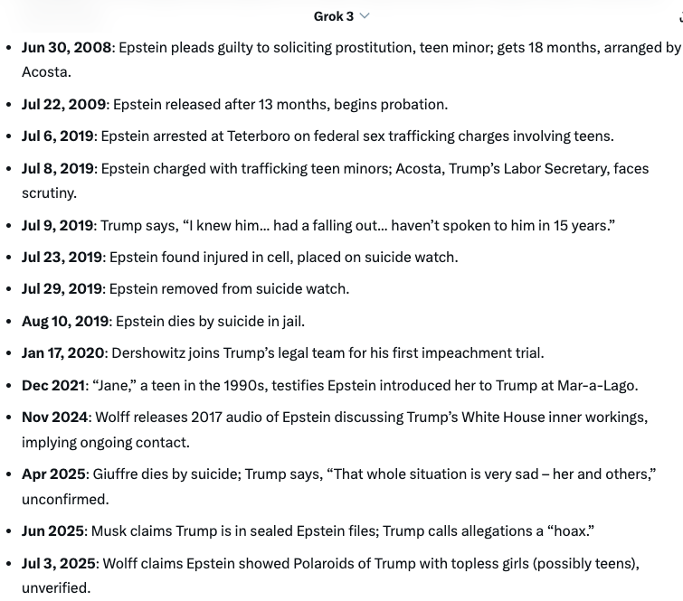 Sjacobs2020's tweet photo. Trump and Epstein Timeline

1987: Trump and Epstein begin socializing at Mar-a-Lago and New York events.

1992: Trump hosts “calendar girl” party at Mar-a-Lago with Epstein, some attendees possibly teens.

Oct 11, 1993: Trump flies on Epstein’s jet from Palm Beach to Teterboro with Epstein, Maxwell.

Oct 21, 1993: Trump flies on Epstein’s jet from Teterboro to Palm Beach with Epstein.

Oct 28, 1993: Trump flies on Epstein’s jet from Palm Beach to Teterboro with Epstein.

Nov 2, 1993: Trump flies on Epstein’s jet from Teterboro to Palm Beach with Epstein.

1994: Stacey Williams, 26, alleges Trump groped her at Trump Tower after Epstein’s introduction.

Mar 15, 1994: Trump flies on Epstein’s jet from Palm Beach to D.C. and Teterboro with Maples, Tiffany, nanny; Epstein listed.

Late 1990s: Teen Johanna Sjoberg testifies meeting Trump with teen Giuffre at his Atlantic City casino with Epstein.

Aug 13, 1995: Trump flies on Epstein’s jet from Palm Beach to Teterboro with Eric, 11; Epstein listed.

1997: Trump flies on Epstein’s jet from Palm Beach to Teterboro.

1997: Five Miss Teen USA contestants, some underage (15–17), allege Trump entered their dressing room while changing.

1998: Epstein claims he introduced Melania Knauss (Trump) to Trump at a New York party, unverified.

1999: Virginia Giuffre, 15–16, alleges Maxwell recruited her at Mar-a-Lago for Epstein’s trafficking.

2002: Trump tells New York Magazine, “Terrific guy... likes beautiful women... many on the younger side.”

2004: Trump outbids Epstein in a real estate auction for Maison de l’Amitié mansion, straining their relationship.

Mar 2005: Palm Beach police investigate Epstein for molesting a 14-year-old at his mansion.

Apr 2005: Trump tells Stern he enters Miss USA/Miss Universe dressing rooms: “They’re standing there with no clothes.”

Sep 2005: Trump tells Access Hollywood, “I just start kissing [women]... grab them by the pussy.”

May 2006: Police charge Epstein with unlawful sex with a teen minor.

Jul 27, 2006: Epstein arrested for procuring a teen for prostitution; released on $3,000 bond.

Oct 2006: Trump laughs on Stern at “sexual predator” label, saying, “That’s true,” with Ivanka present.

2007: Dershowitz, Epstein’s lawyer, negotiates with Acosta, U.S. Attorney, for Epstein’s plea deal.

Oct 2007: Trump allegedly bans Epstein from Mar-a-Lago after Epstein targets a teen, ending their relationship.

Jun 30, 2008: Epstein pleads guilty to soliciting prostitution, teen minor; gets 18 months, arranged by Acosta.

Jul 22, 2009: Epstein released after 13 months, begins probation.

Jul 6, 2019: Epstein arrested at Teterboro on federal sex trafficking charges involving teens.

Jul 8, 2019: Epstein charged with trafficking teen minors; Acosta, Trump’s Labor Secretary, faces scrutiny.

Jul 9, 2019: Trump says, “I knew him... had a falling out... haven’t spoken to him in 15 years.”

Jul 23, 2019: Epstein found injured in cell, placed on suicide watch.

Jul 29, 2019: Epstein removed from suicide watch.
Aug 10, 2019: Epstein dies by suicide in jail.

Jan 17, 2020: Dershowitz joins Trump’s legal team for his first impeachment trial.

Dec 2021: “Jane,” a teen in the 1990s, testifies Epstein introduced her to Trump at Mar-a-Lago.

Nov 2024: Wolff releases 2017 audio of Epstein discussing Trump’s White House inner workings, implying ongoing contact.

Apr 2025: Giuffre dies by suicide; Trump says, “That whole situation is very sad – her and others,” unconfirmed.

Jun 2025: Musk claims Trump is in sealed Epstein files; Trump calls allegations a “hoax.”

Jul 3, 2025: Wolff claims Epstein showed Polaroids of Trump with topless girls (possibly teens), unverified.