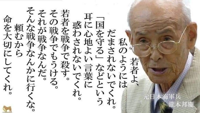 若者よ、
私のようにはだまされないでくれ。

「国を守る」などという
耳に心地よい言葉に惑わされないでくれ。

若者を戦争で殺す。
その戦争でもうける。

それが戦争なんだ。
そんな戦争なんかに行くな。

頼むから
命を大切にしてくれ。

― 元日本海軍兵・瀧本邦慶