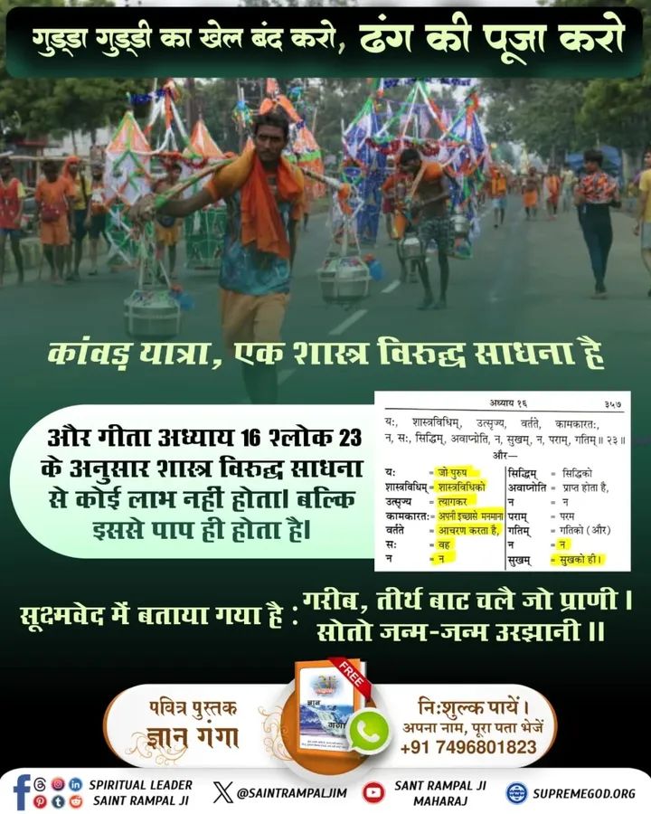 #शिवजी_की_सत_साधना_करो
🔹   गुड्डा गुड्डी का खेल बंद करो, शिव जी की सत साधना करो।
क्योंकि कांवड़ यात्रा, जिसका न गीता में वर्णन है और न वेद में; इसलिए यह एक शास्त्र विरुद्ध साधना है और गीता अध्याय 16 श्लोक 23 के अनुसार शास्त्र विरुद्ध साधना से कोई लाभ नहीं होता। जबकि गीता अध्याय
