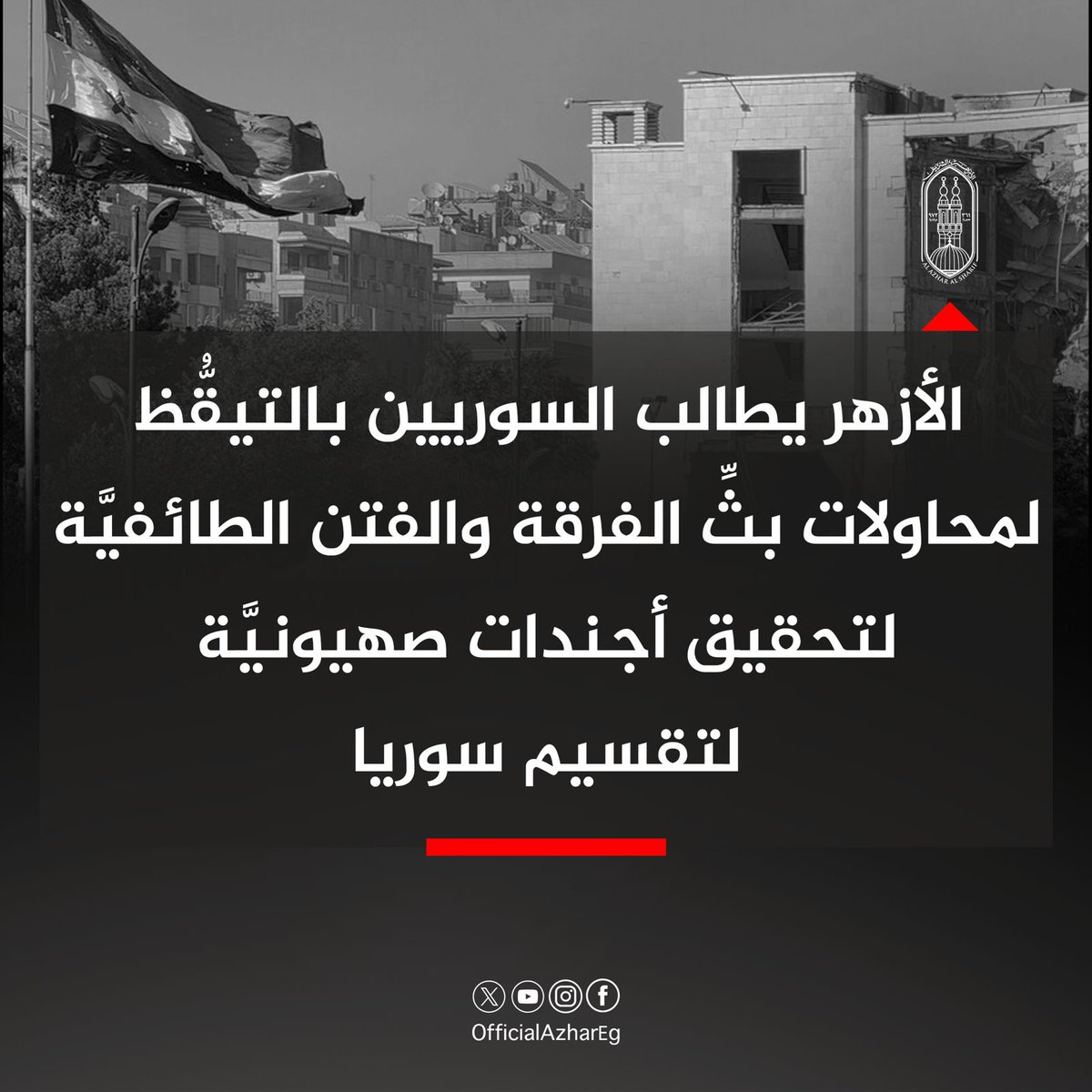 AlAzhar's tweet image. يطالب الأزهر أبناء الشعب السوري بالتيقظ لمحاولات بث الفرقة والفتن الطائفية لتحقيق أجنداتٍ صهيونية لتقسيم سوريا، ضمن مخطط أكبر لتحويل المنطقة بأكملها إلى ساحةٍ للحروب وبؤرةٍ مستدامةٍ للصراعات.