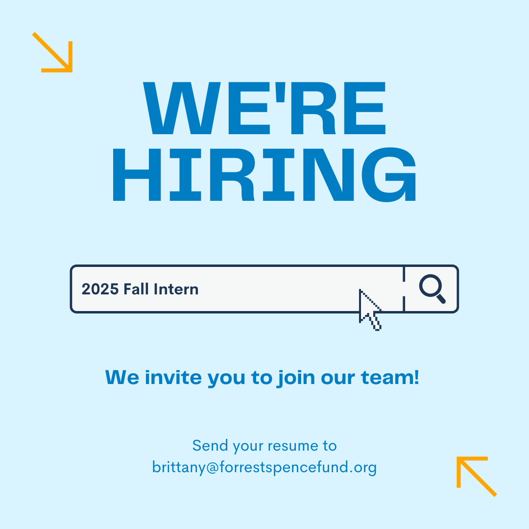 We’re hiring! 

Apply to be a fall intern at the Forrest Spence Fund and gain wonderful experience in the nonprofit world, while receiving credit towards your degree. 

To apply, email your resume to bittany@forrestspencefund.org