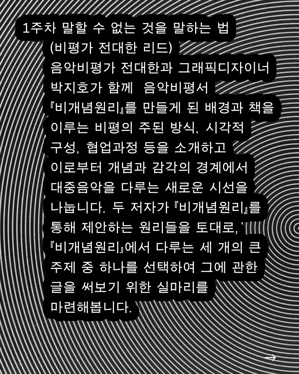 1주차
전대한과 박지호가 함께 『비개념원리』를 만든 배경과 비평의 주된 방식, 시각적 구성, 협업과정 등을 소개하고 이로부터 개념과 감각의 경계에서 대중음악을 다루는 새 시선을 나눕니다. 두 저자가 제안하는 원리를 토대로, 세 주제 중 하나를 선택하여 글을 쓰기 위한 실마리를 마련해봅니다.