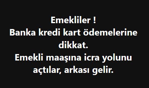 Emekliler !
Banka kredi kart ödemelerine dikkat.
Emekli maaşına icra yolunu açtılar, arkası gelir.  
Gelmese iyi diyecem ama gelir, banka maaştan alamazsa başka icralar yapar.

Emekli maaşına icra gelmez, koyamazlar diyenler düşünsün. 
Özellikle tek geliri maaşı olan emekliler