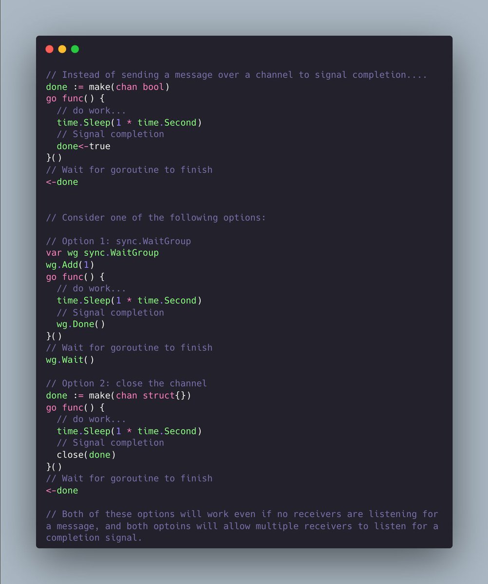 Consider using close() on a channel or using sync.WaitGroup to signal the completion of a goroutine. Both will...

✅ Work even if no receivers are reading from the channel. 
✅ Allow multiple receivers to listen for completion

#golang
