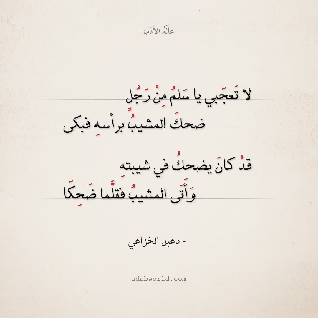 لا تَعجَبي يا سَلمُ مِنْ رَجُلٍ
ضحكَ المشيبُ برأسهِ فبكى
قدْ كانَ يضحكُ في شيبتهِ
وَأَتَى المشيبُ فقلَّما ضَحِكَا
يا سلمَ ما بالشَّيبِ منقصة ُ ،
لا سُوقَة ً يُبْقي وَلاَ مَلِكا

— دعبل الخزاعي