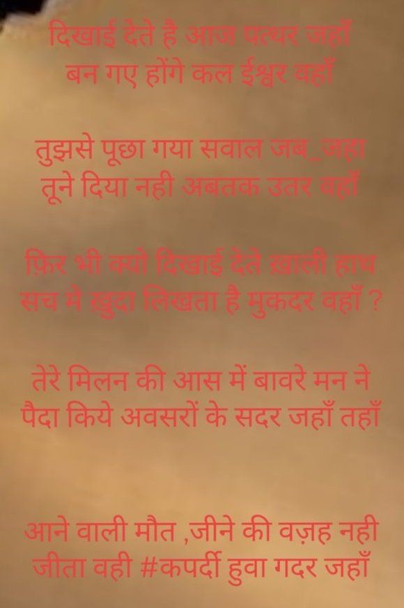 दिखाई देते है आज पत्थर जहाँ
बन गए होंगे कल ईश्वर वहाँ 

तुझसे पूछा गया सवाल जब_जहा
तूने दिया नही अबतक उतर वहाँ

फ़िर भी क्यो दिखाई देते ख़ाली हाथ 
सच मे ख़ुदा लिखता है मुकदर वहाँ ?

तेरे मिलन की आस में बावरे मन ने
पैदा किये अवसरों के सदर जहाँ तहाँ
#बज्म
#कपर्दी