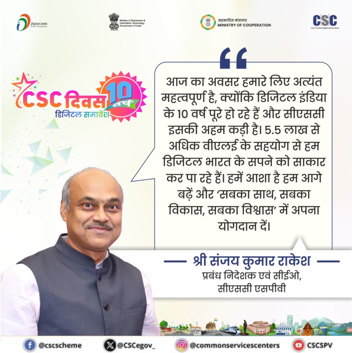 “आज का अवसर हमारे लिए अत्यंत महत्वपूर्ण है, क्योंकि डिजिटल इंडिया के 10 वर्ष पूरे हो रहे हैं और सीएससी इसकी अहम कड़ी है। 5.5 लाख से अधिक वीएलई के सहयोग से हम डिजिटल भारत के सपने को साकार कर पा रहे हैं। हमें आशा है हम आगे बढ़ें और ‘सबका साथ, सबका विकास, सबका विश्वास’ में अपना