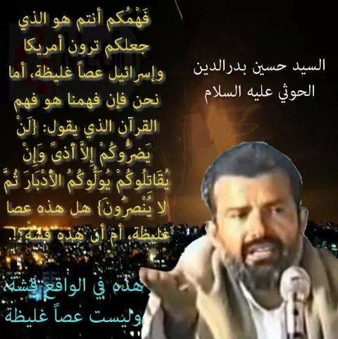 #السيد_حسين_بدرالدين_الحوثي 
فهمكم أنتم هو الذي جعلكم ترون أمريكا وإسرائيل عصاً غليظة، أما نحن فإن فهمنا هو فهم القرآن الذي يقول[  لَنْ يَضُرُّوكُمْ إِلَّا أَذًى وَإِنْ يُقَاتِلُوكُمْ يُوَلُّوكُمُ الْأَدْبَارَ ثُمَّ لَا يُنْصَرُونَ ] 
هل هذه عصا غليظة أم أن هذه قشّة؟!
