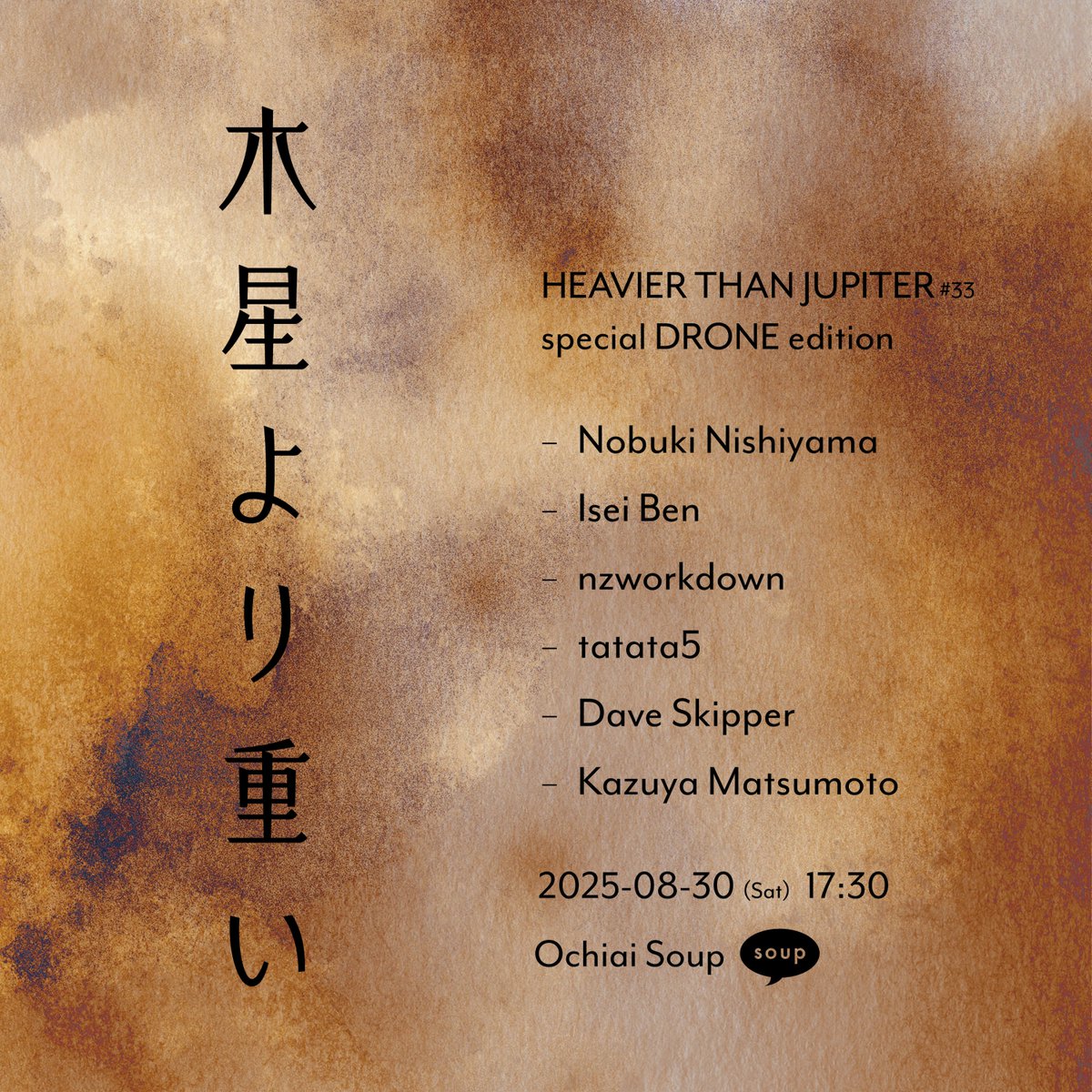 2025-08-30 (sat) <a href="/ochiaisoup/">soup</a>
木星より重い・HEAVIER THAN JUPITER #33
special DRONE edition
open/start 17:30
2,000yen

-live-
・Nobuki Nishiyama <a href="/nnishiyam/">ni</a>
・Isei Ben <a href="/8enjamin8entham/">Benjamin∅Bentham</a>
・nzworkdown <a href="/nzworkdown/">nzworkdown</a> [&amp;design]
・tatata5 <a href="/_tatata5/">tatata5@青い人</a>
・Dave Skipper
・Kazuya Matsumoto <a href="/horhythm/">松本一哉 / Kazuya Matsumoto</a>