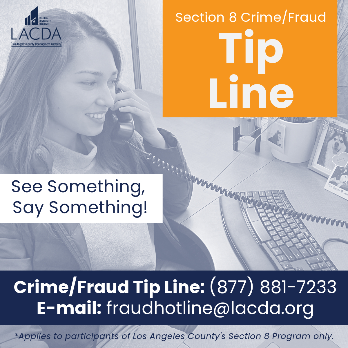 LACDevAuthority's tweet image. Have information about potential Section 8 Program crime or fraud? Submit a confidential tip to our Crime/Fraud Tip Line. You can remain anonymous. We investigate all reports to protect our programs. Report now via phone or email: (877) 881-7233 or fraudhotline@lacda.org.