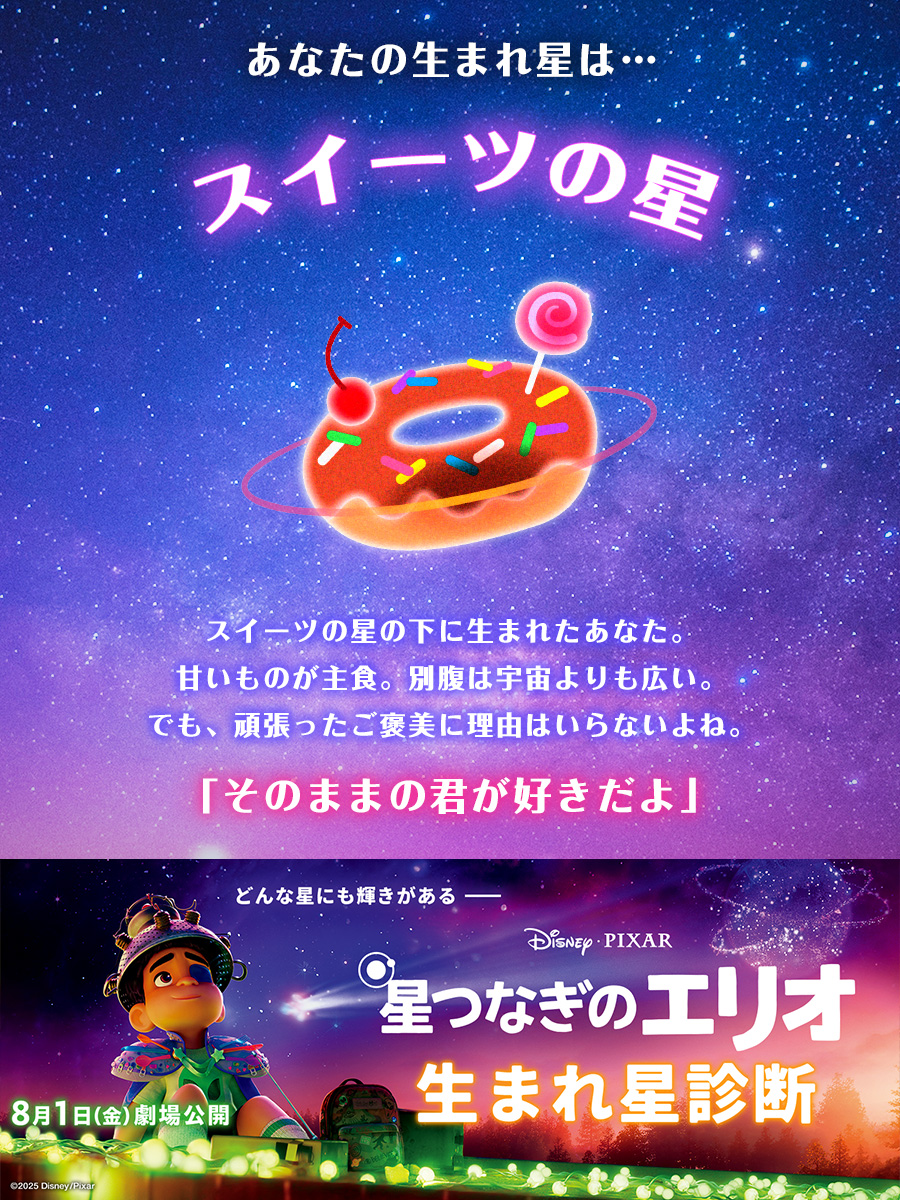 <a href="/ribon8/">リボン</a> 
あなたの&lt;生まれ星&gt;は…

🌟スイーツの星

「そのままの君が好きだよ」
“あなた”でいることが一番の輝き✨

“自分らしさ”を愛する勇気をもらえる
ディズニー&amp;ピクサー史上
最も“やさしい”感動の物語を劇場で🎬

『星つなぎのエリオ』8/1（金）公開
disney.co.jp/movie/elio?ts=…