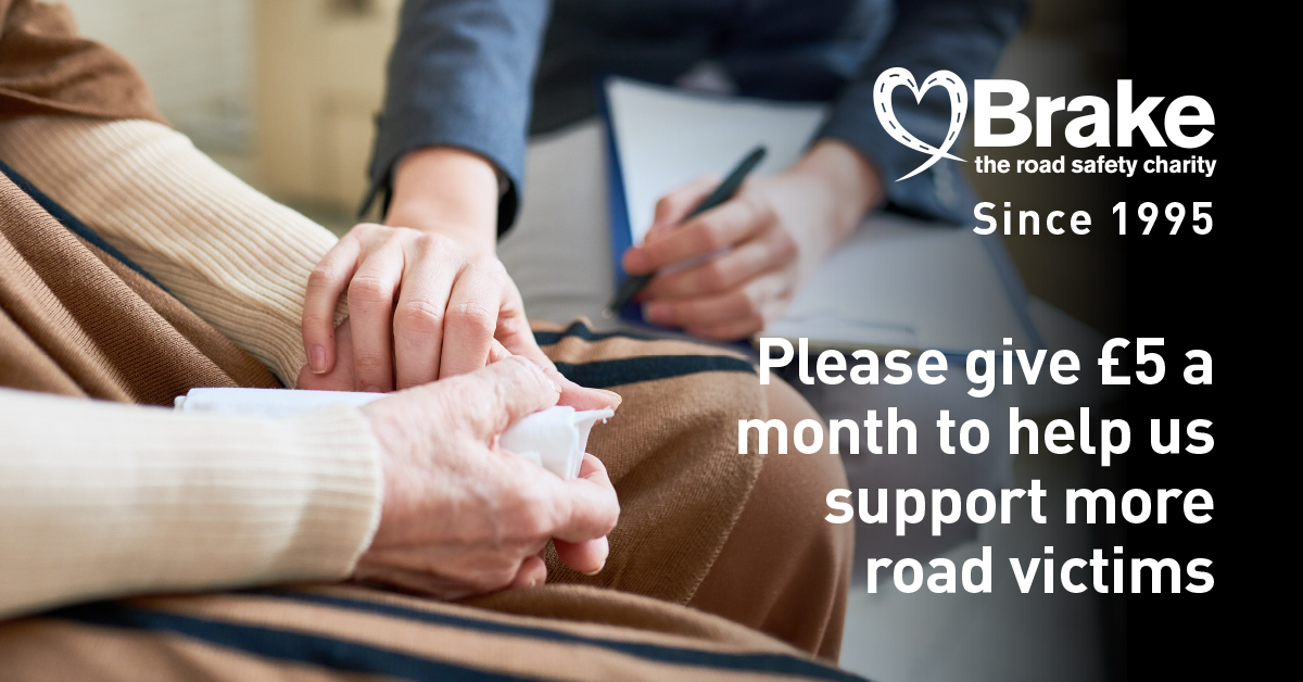 Brake supports people through sudden bereavement, life-changing injuries and the overwhelming aftermath of road crashes.

A gift of £5 a month could help fund our serious injury guides, giving someone the information and reassurance they need. Please help brake.org.uk/donate