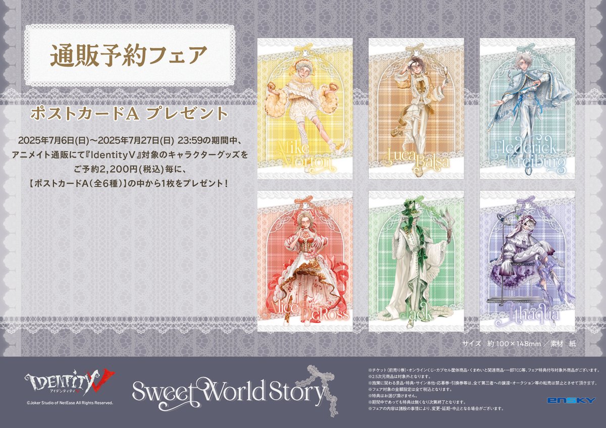 Ensky_Hobby's tweet image. 🍬Identity V Sweet World Story フェア in アニメイト🍬
🍰通販予約フェア🍰
『IdentityⅤ』対象のキャラクターグッズをご予約2,200円(税込)毎にポストカードA(全6種)を1枚プレゼント!
予約期間は7/27日23:59まで
※絵柄はお選びいただけません。
フェア詳細はこちら↓
x.gd/0hlCM
