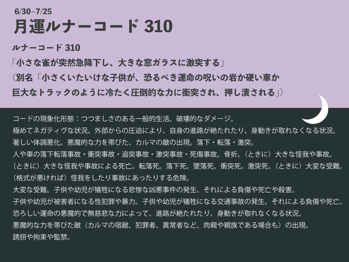 【　月運コード310は7/25まで　】

タイムライン見てると、
「著しい体調不良」
「他者の悪意」「大変な受難」に苦しんでる人が多そう😢
私も今月は破壊的プレッシャーと戦ってる…(･_･;
あともう少しで切り替わり…！
※解説は初めの部分のみ引用