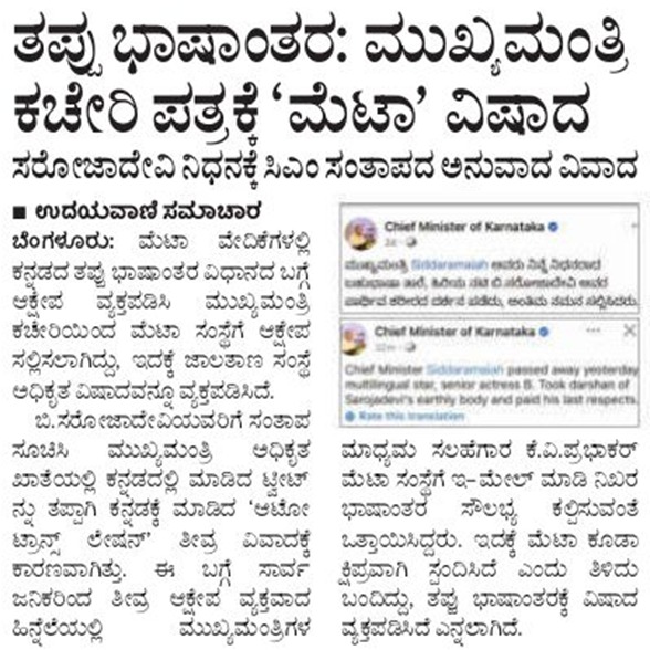 siddaramaiah's tweet photo. ಜುಲೈ 15ರಂದು ಮೃತರಾದ ಬಿ. ಸರೋಜಾದೇವಿ ಅವರಿಗೆ ಅವರ ಮನೆಗೆ ತೆರಳಿ ನನ್ನ  ಶ್ರದ್ಧಾಂಜಲಿ ಸಲ್ಲಿಸಿದ್ದೆ. ಈ ಸ��ದ್ದಿಯನ್ನು ಮುಖ್ಯಮಂತ್ರಿಗಳ ಕಚೇರಿಯ ಅಧಿಕೃತ ಫೇಸ್‌ಬುಕ್‌ ಖಾತೆ ( Chief Minister of Karnataka ) ಇಂದ ಕನ್ನಡ ಭಾಷೆಯಲ್ಲಿ ಪೋಸ್ಟ್‌ ��ಾಡಲಾಗಿತ್ತು. ಆದರೆ ಕೆಲವು ಫೇಸ್‌ಬುಕ್‌ ಬಳಕೆದಾರರ ವಾಲ್‌ನಲ್ಲಿ ನನ್ನ ಕನ್ನಡದ ಪೋಸ್ಟ್ ನ ಇಂಗ್ಲಿಷ್‌ ಭಾಷಾಂತರ ಕಾಣಿಸಿಕೊಂಡಿದೆ. 

ಅಪಾರ್ಥ ಕಲ್ಪಿಸುವ, ಗಂಭೀರವಾದ ದೋಷದಿಂದ ಕೂಡಿದ ಈ ಪೋಸ್ಟ್ ಓದಿದ ಅನೇಕ ಮಂದಿ ನಮ್ಮ ಕಚೇರಿಯಿಂದಲೇ ಇಂಗ್ಲೀಷ್ ಪೋಸ್ಟ್ ಹಾಕಿರಬಹುದೆಂದು ತಿಳಿದು ಟೀಕೆ-ಟಿಪ್ಪಣಿ ಮಾಡಿರುವುದನ್ನು ನಾನು ಗಮನಿಸಿದ್ದೇನೆ. ಈ ಕಾರಣಕ್ಕಾಗಿ ಸ್ಪಷ್ಟೀಕರಣವನ್ನು ನೀಡಬೇಕಾಗಿ ಬಂದಿದೆ. 

ಫೇಸ್‌ಬುಕ್‌ನಲ್ಲಿ ಆಟೋ ಟ್ರಾನ್ಸ್‌ಲೇಷನ್‌ (ಸ್ವಯಂ ಅನುವಾದ) ಎಂ��� ಆಯ್ಕೆಯಿರುವುದೇ ಈ ಅವಾಂತರಕ್ಕೆ ಕಾರಣವಾಗಿದೆ. ಈ ಆಯ್ಕೆ ಮುಕ್ತವಾಗಿದ್ದು, ಇದನ್ನು ರದ್ದುಪಡಿಸುವ ಅವಕಾಶ ಪೋಸ್ಟ್ ಮಾಡುವ ಖಾತೆದಾರನಿಗೆ ಇರುವುದಿಲ್ಲ. ಇದರಿಂದಾಗಿ ಜಗತ್ತಿನ ಯಾವುದೇ ಭಾಷಿಕರು ಇದನ್ನು ತಮ್ಮ ಭಾಷೆಗೆ ಭಾಷಾಂತರಿಸಿಕೊಂಡು ಓದಬಹುದಾಗಿದೆ. ಈ ಸ್ವಯಂ ಅನುವಾದದ ಪ್ರಕ್ರಿಯೆಯೇ ದೋಷಪೂರ್ಣವಾಗಿದೆ. (Facebook’s auto-translation feature shows up on user feeds based on their settings, and content creators have no way to disable or control the auto-translation feature on viewers feed).

ನಮ್ಮ ಕಚೇರಿ ಕನ್ನಡದಲ್ಲಿ ಮಾಡಿದ್ದ ಮೂಲ ಪೋಸ್ಟ್‌ ಕೆಲವರ ನ್ಯೂಸ್ ಫೀಡ್‌ನಲ್ಲಿ ಇಂಗ್ಲಿಷ್‌ಗೆ ಭಾಷಾಂತರಗೊಂಡು ಕಾಣಿಸಿಕೊಂಡಿದೆ. ಈ  ಭಾಷಾಂತರವೇ ದೋಷಪೂರ್ಣವಾಗಿದೆ. ಅಪಾರ್ಥ ಕಲ್ಪಿಸುವ ಇಂಗ್ಲೀಷ್ ಪೋಸ್ಟ್ ನೋಡಿದ ಕೆಲವರು ಕೂಡಲೇ ಅದರ ಕೆಳಭಾಗದಲ್ಲಿರುವ 'See Original Post' (ಮೂಲ ಬರಹವನ್ನು ನೋಡಿ) ಎಂಬ ಆಯ್ಕೆಯ ಮೂಲಕ ಮೂಲ ಕನ್ನಡ ಪೋಸ್ಟ್ ನೋಡಿ ಸರಿಯಾದ ಸುದ್ದಿಯನ್ನು ಗ್ರಹಿಸಿ ಕೊಂಡಿದ್ದು ಮಾತ್ರವಲ್ಲ, ಫೇಸ್‌ಬುಕ್‌ನ ಸ್ವಯಂ ಭಾಷಾಂತರದಲ್ಲಿ ಕಂಡುಬಂದಿರುವ ದೋಷದ ಬಗ್ಗೆ ಅಸಮಾಧಾನ ವ್ಯಕ್ತಪಡಿಸಿದ್ದರು.

ಈ ವಿಚಾರ ನಮ್ಮ ಗಮನಕ್ಕೆ ಬಂದ ಕೂಡಲೇ ನನ್ನ ಮಾಧ್ಯಮ ಸಲಹೆಗಾರರು ಮೆಟಾದವರನ್ನು ಸಂಪರ್ಕಿಸಿ ದೋಷವನ್ನು ಸ���ಿಪಡಿಸುವಂತೆ ಮನವಿ ಮಾಡಿದ್ದರು. ಮೆಟಾದವರು ತಮ್ಮ ತಪ್ಪಿಗೆ ಕ್ಷಮೆ ಕೇಳಿ, ದೋಷವನ್ನು ಸರಿಪಡಿಸುವುದಾಗಿ ಇ-ಮೈಲ್‌ ಮೂಲಕ ತಿಳಿಸಿದ್ದಾರೆ.

ಈ ಹಿಂದೆಯೂ ಮೆಟಾ/ಫೇಸ್‌ಬುಕ್‌ ಮೂಲ ಭಾಷೆಯನ್ನು ಸ್ವಯಂ ಅನುವಾದ ಮಾಡಿ, ಜಾಗತಿಕ ಮಟ್ಟದಲ್ಲಿ ಇಂತಹ ಎಡವಟ್ಟುಗಳನ್ನು ಮಾಡಿಕೊಂಡಿತ್ತು. ಇಂತಹ ತಪ್ಪುಗಳಿಗಾಗಿ ಇತ್ತೀಚೆಗೆ ಮಲೇಷಿಯಾ(2024) ಸೇರಿದಂತೆ ಮಯನ್ಮಾರ್‌(2018), ಪ್ಯಾಲೇಸ್ತೀನ್‌(2017) ಮತ್ತಿತರ ಕಡೆಗಳಲ್ಲೂ ಸಾರ್ವಜನಿಕವಾಗಿ ತೀವ್ರ ವಿರೋಧ ಎದುರಿಸಿತ್ತು. 

ಸುಮಾರು 2 ದಶಕಗಳಿಂದ ಕಾರ್ಯನಿರ್ವಹಿಸುತ್ತಿರುವ ಫೇಸ್‌ಬುಕ್‌ಗೆ ದೊಡ್ಡ ಪ್ರಮಾಣ�� ಕನ್ನಡಿಗರು ಸೇರಿದಂತೆ ಭಾರತದಲ್ಲಿ ಅತಿಹೆಚ್ಚು ಬಳಕೆದಾರರಿದ್ದಾರೆ. ಆದರೆ ಸ್ವಯಂ ಅನುವಾದ ನೀಡುವಾಗ ಮೂಲ ಭಾಷೆಯಲ್ಲಿ ಹೇಳಿದ್ದು ಅನರ್ಥವಾಗಿ ಭಾಷಾಂತರಗೊಳ್ಳುತ್ತಿರುವುದು ವಿಷಾದನೀಯ. ಮೆಟಾ ಸ್ವಯಂ ಅನುವಾದ (Auto translation) ಮಾಡುವಲ್ಲಿ ಆಗುತ್ತಿರುವ ದೋಷವನ್ನು ಸರಿಪಡಿಸುವ ನಿಟ್ಟಿನಲ್ಲಿ ಗಂಭೀರ ಕ್ರಮ ಕೈಗೊಳ್ಳುತ್ತದೆ ಎಂದು ಭಾವಿಸಿದ್ದೇನೆ.

ಫೇಸ್‌ಬುಕ್‌ನವರ ಸ್ವಯಂ ಅನುವಾದದಿಂದ (Auto translation) ಆಗಿರುವ ತಪ್ಪನ್ನು ಕೆಲವರು ಸ್ಕ್ರೀನ್‌ಶಾಟ್‌ ತೆಗೆದುಕೊಂಡು ಹಂಚಿಕೊಳ್ಳುವ ಮೂಲಕ ತಪ್ಪು ಮಾಹಿತಿ ಹರಡುತ್ತಿದ್ದಾರೆ. ಇಂತಹ ಕಿಡಿಗೇಡಿತನ ಮಾಡುವವರಲ್ಲಿ ವಿರೋಧಪಕ್ಷದ ಕೆಲವು ಶಾಸಕರು, ಮಾಜಿ ಸಚಿವರು ಕೂಡಾ ಸೇರಿರುವುದು ವಿಷಾದನೀಯ. ಹಾಗಾಗಿ ಯಾರೂ ಈ ಸುಳ್ಳು ಸುದ್ದಿಯ ಬಗ್ಗೆ ಗೊಂದಲಕ್ಕೆ ಒಳಗಾಗಬಾರದೆಂದು ಮನವಿ ಮಾಡುತ್ತಿದ್ದೇನೆ.

#Meta #Facebook