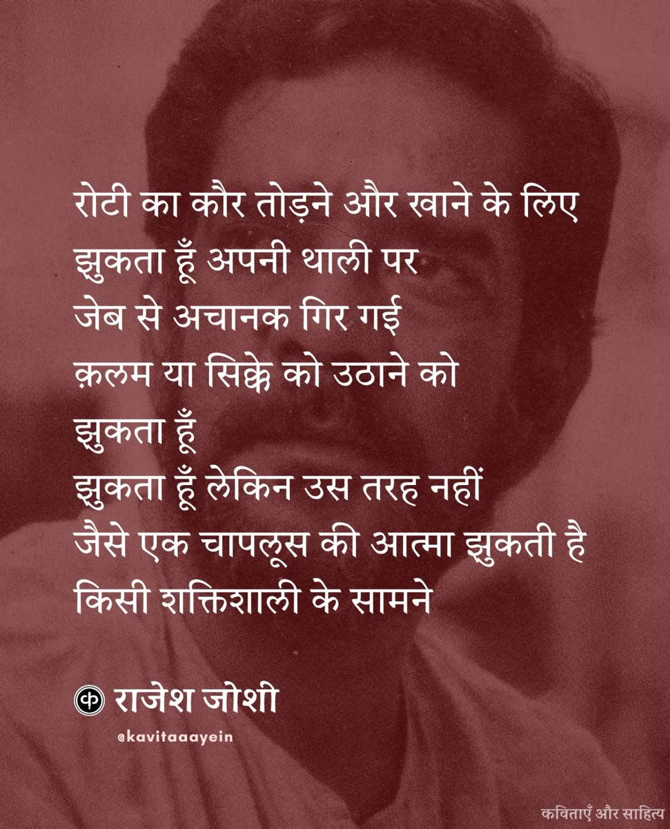मैं झुकता हूँ / राजेश जोशी (पूरी कविता...)

दरवाज़े से बाहर जाने से पहले
अपने जूतों के तस्मे बाँधने के लिए मैं झुकता हूँ
रोटी का कौर तोड़ने और खाने के लिए
झुकता हूँ अपनी थाली पर
जेब से अचानक गिर गई क़लम या सिक्के को उठाने को
झुकता हूँ
झुकता हूँ लेकिन उस तरह नहीं
जैसे एक चापलूस की