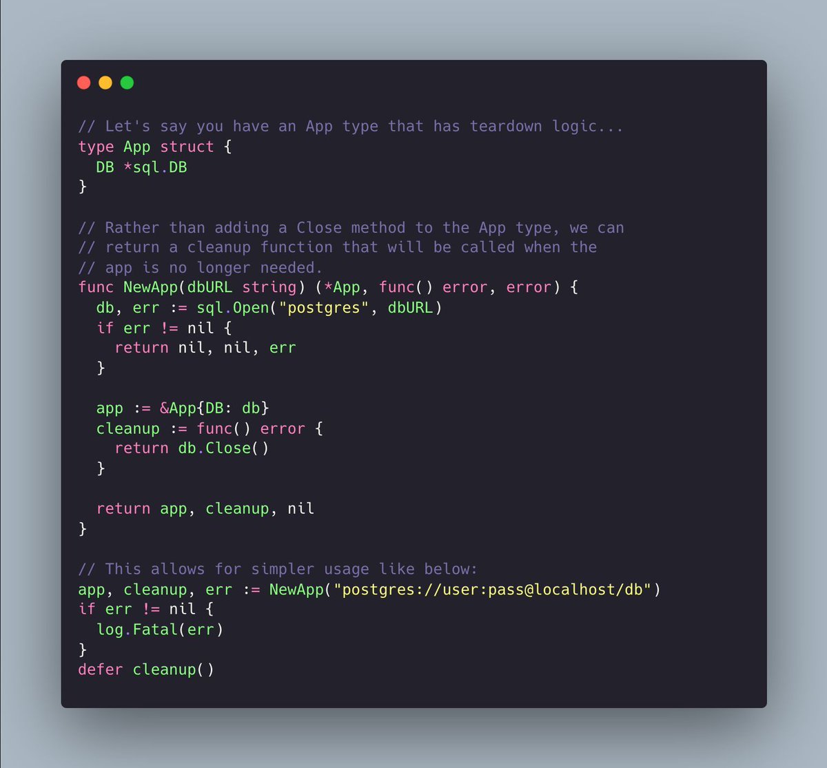 joncalhoun's tweet image. Consider returning cleanup functions when objects are created. This helps ensure that teardown isn&apos;t forgotten about and is easy to handle with Go&apos;s defer statement.

#golang