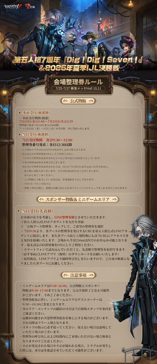 IdentityVJP's tweet image. #第五人格7周年 オフラインイベント『Dig!Dig!Seven!』
&2025年夏季IJL決勝戦
会場の7周年公式グッズ物販
ミニゲームとスポンサー物販の
整理券ルールを公開!
今回は公式LINEから各整理券に申し込みできて
当日整理券は各日9:30に公開されるの!
※7周年公式グッズ 注意事項…