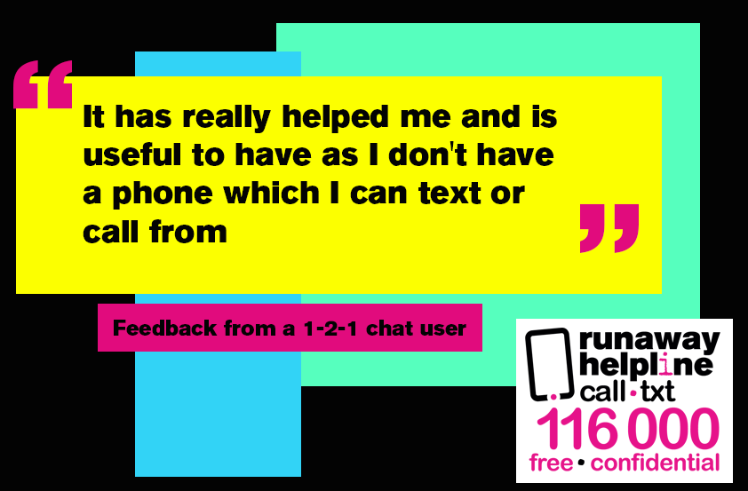 Whether you're thinking of running away, have left home or have been away and now returned but things aren't right - the Runaway Helpline is here for you. Call/text us on 116 000 (9am-11pm) or chat to us via our website (2.30-9.30pm) seven days a week