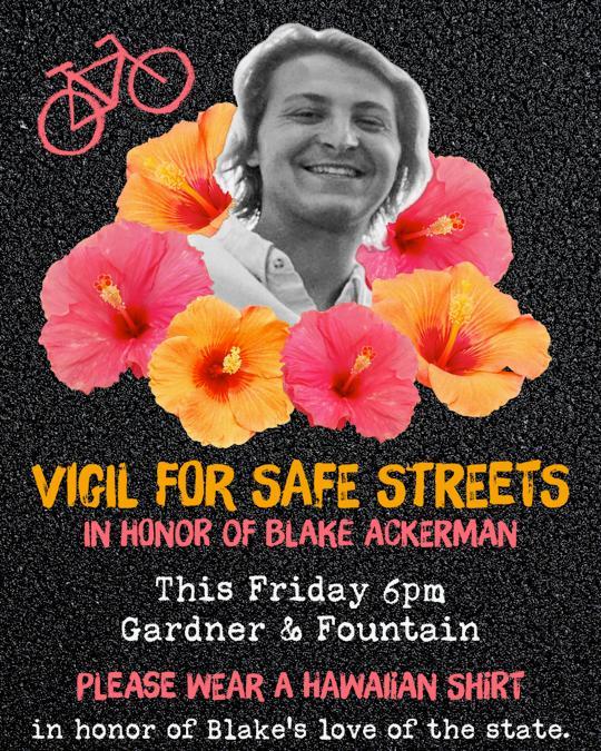 Tonight at 6:00 p.m. | Gardner &amp; Fountain. Join us for a Vigil for Safe Streets* in honor of Blake Ackerman. Please wear a Hawaiian shirt to celebrate Blake’s love for the state. 🌺🕯️ #SafeStreetsForBlake #VigilForBlake