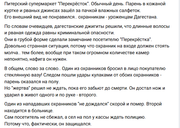 ситуация такая: в Питере в магазин Перекрёсток, зашел парень в рваных джинсах и кожанке-косухе, двум охранникам (дагестанцам) он не понравился, и ему в грубой форме сделали замечание, слово за слово  стали бить, парень ждать не стал - достал нож и пырнул одного и второго...