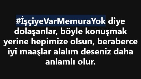 #İsciyeVarMemuraYok #İşçiyeVarMemuraYok diye dolaşanlar, böyle konuşmak yerine hepimize olsun, beraberce iyi maaşlar alalım deseniz daha iyi. 

Yada;
Bizim (memurun) iş güvenliği, tayin hakkı gibi hakları işçiye neden verilmiyor diyormusunuz. 

Sadece parasal bakmak yerine genel